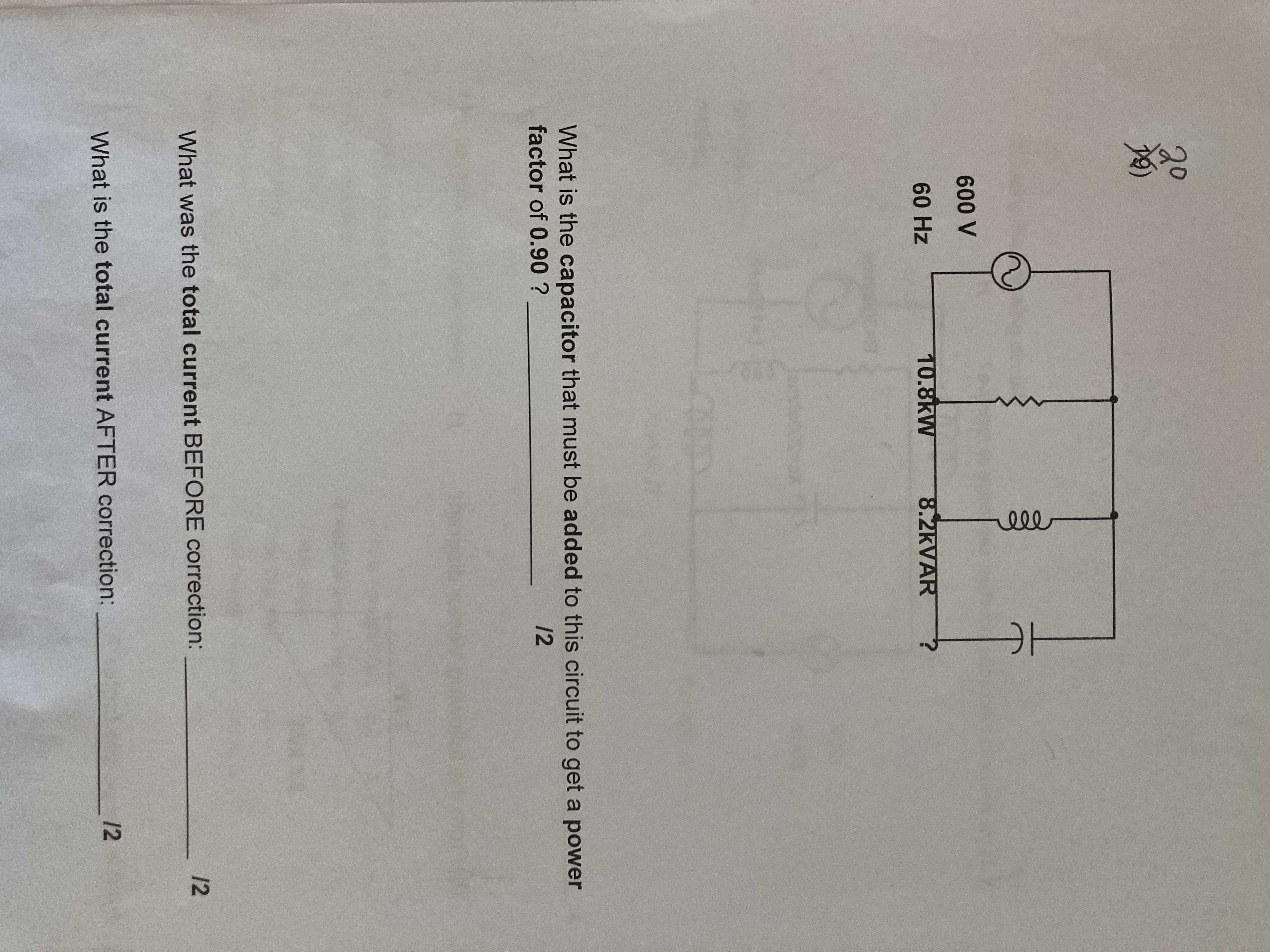 HE
ll
20
A 009
60 Hz
10.8kW
8.2KVAR
What is the capacitor that must be added to this circuit to get a power
factor of 0.90 ?
12
12
What was the total current BEFORE correction:
12
What is the total current AFTER correction:
