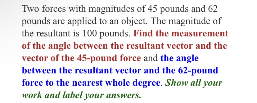 Two forces with magnitudes of 45 pounds and 62
pounds are applied to an object. The magnitude of
the resultant is 100 pounds. Find the measurement
of the angle between the resultant vector and the
vector of the 45-pound force and the angle
between the resultant vector and the 62-pound
force to the nearest whole degree. Show all your
work and label your answers.