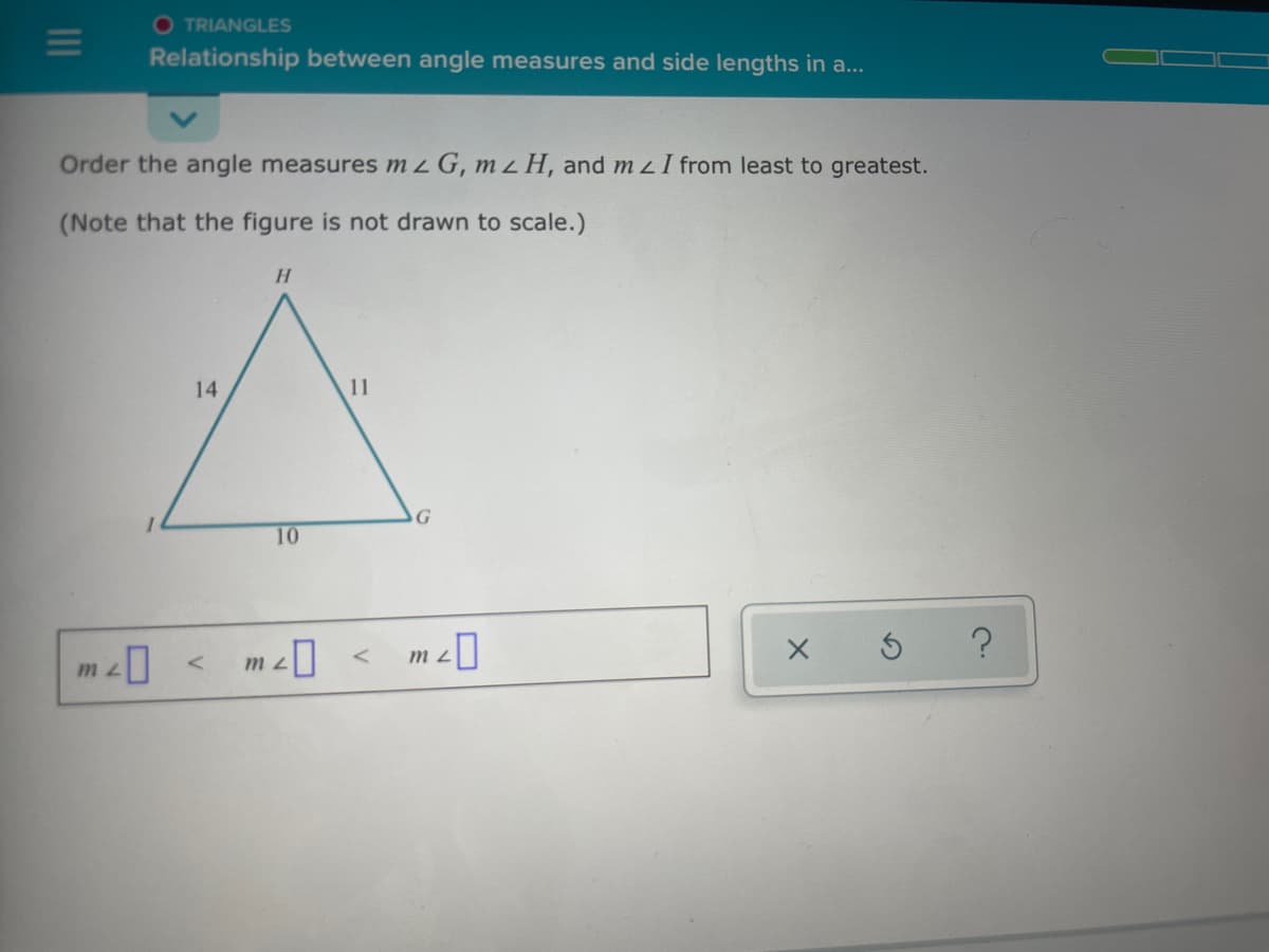 O TRIANGLES
Relationship between angle measures and side lengths in a...
Order the angle measures mzG, m z H, and m z I from least to greatest.
(Note that the figure is not drawn to scale.)
H.
14
11
G
10
