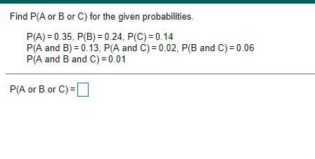 Find P(A or B or C) for the given probabilities.
P(A) = 0.35, P(B) = 0.24, P(C) = 0.14
P(A and B) = 0.13, P(A and C) = 0.02, P(B and C) = 0.06
P(A and B and C) = 0.01
P(A or B or C) =
