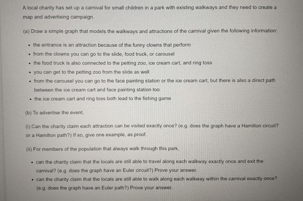 A local charity has set up a carnival for small children in a park with existing walkways and they need to create a
map and advertising campaign.
(a) Draw a simple graph that models the walkways and attractions of the carnival given the following information:
• the entrance is an attraction because of the funny clowns that perform
• from the clowns you can go to the slide, food truck, or carousel
• the food truck is also connected to the petting zoo, ice cream cart, and ring toss
• you can get to the petting zoo from the slide as well
• from the carousel you can go to the face painting station or the ice cream cart, but there is also a direct path
between the ice cream cart and face painting station too
• the ice cream cart and ring toss both lead to the fishing game
(b) To advertise the event,
(i) Can the charity claim each attraction can be visited exactly once? (e.g. does the graph have a Hamilton circuit?
or a Hamilton path?) If so, give one example, as proof.
(ii) For members of the population that always walk through this park,
• can the charity claim that the locals are still able to travel along each walkway exactly once and exit the
carnival? (e.g. does the graph have an Euler circuit?) Prove your answer.
• can the charity claim that the locals are still able to walk along each walkway within the carnival exactly once?
(e.g. does the graph have an Euler path?) Prove your answer.
