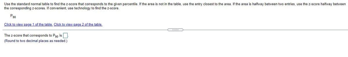 Use the standard normal table to find the z-score that corresponds to the given percentile. If the area is not in the table, use the entry closest to the area. If the area is halfway between two entries, use the z-score halfway between
the corresponding z-scores. If convenient, use technology to find the z-score.
P90
Click to view page 1 of the table. Click to view page 2 of the table.
The z-score that corresponds to Pgo is
(Round to two decimal places as needed.)
