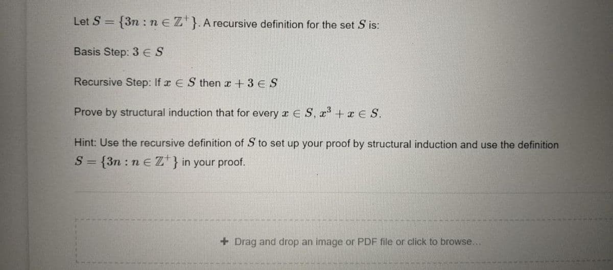 Let S = {3n :neZ}.A recursive definition for the set S is:
%3D
Basis Step: 3 ES
Recursive Step: If x E S then a +3 E S
Prove by structural induction that for every x E S, x+x E S.
Hint: Use the recursive definition of S to set up your proof by structural induction and use the definition
S = {3n : n e Z*} in your proof.
+ Drag and drop an image or PDF file or click to browse...
