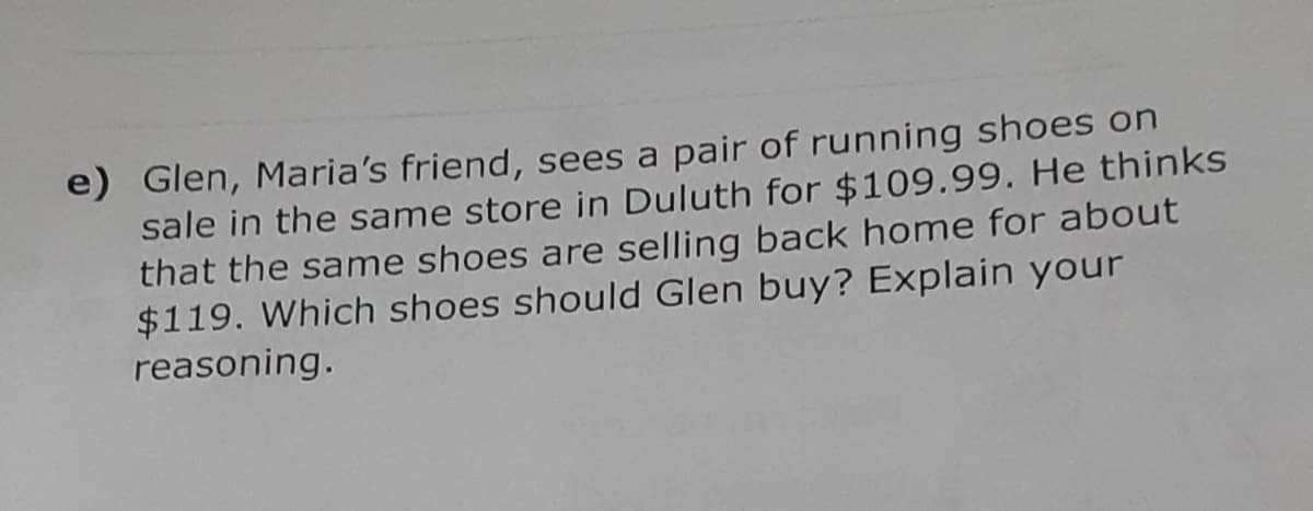 e) Glen, Maria's friend, sees a pair of running shoes on
sale in the same store in Duluth for $109.99. He thinks
that the same shoes are selling back home for about
$119. Which shoes should Glen buy? Explain your
reasoning.