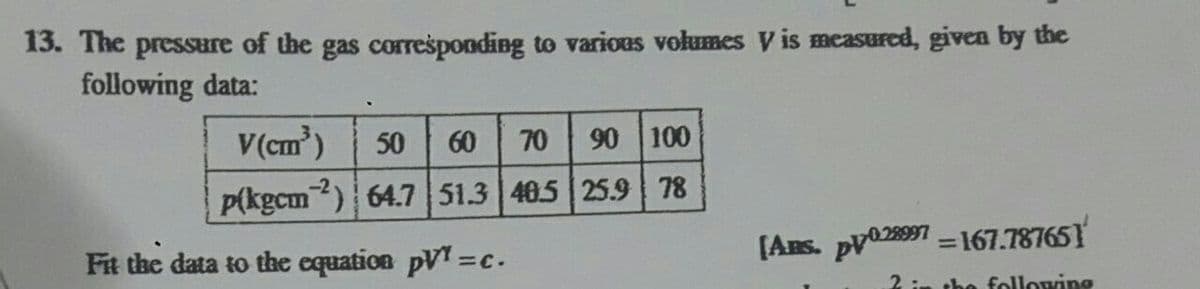 13. The pressure of the gas corresponding to various volumes V is measured, given by the
following data:
V(cm)
50
60
70
90 100
P(kgcm) 64.7 51.3 405 25.9 78
Fit the data to the equation pVT=c.
[Ans. pv028997 - 167.787651
%3D
2 :n the following
