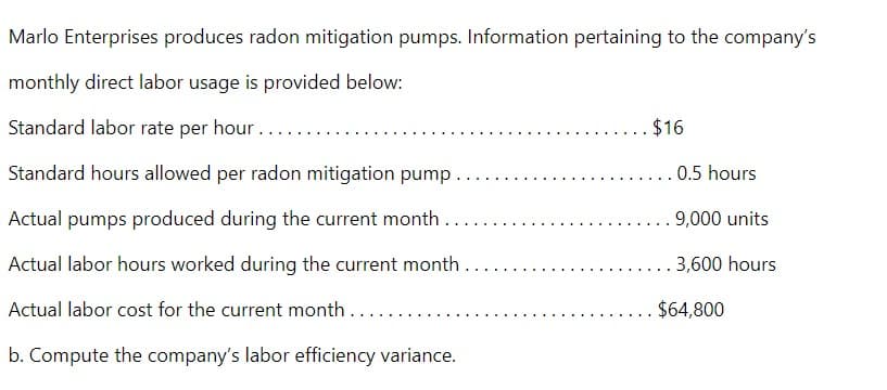 Marlo Enterprises produces radon mitigation pumps. Information pertaining to the company's
monthly direct labor usage is provided below:
Standard labor rate per hour..
Standard hours allowed per radon mitigation pump..
Actual pumps produced during the current month....
Actual labor hours worked during the current month...
Actual labor cost for the current month....
b. Compute the company's labor efficiency variance.
$16
0.5 hours
. 9,000 units
3,600 hours
$64,800