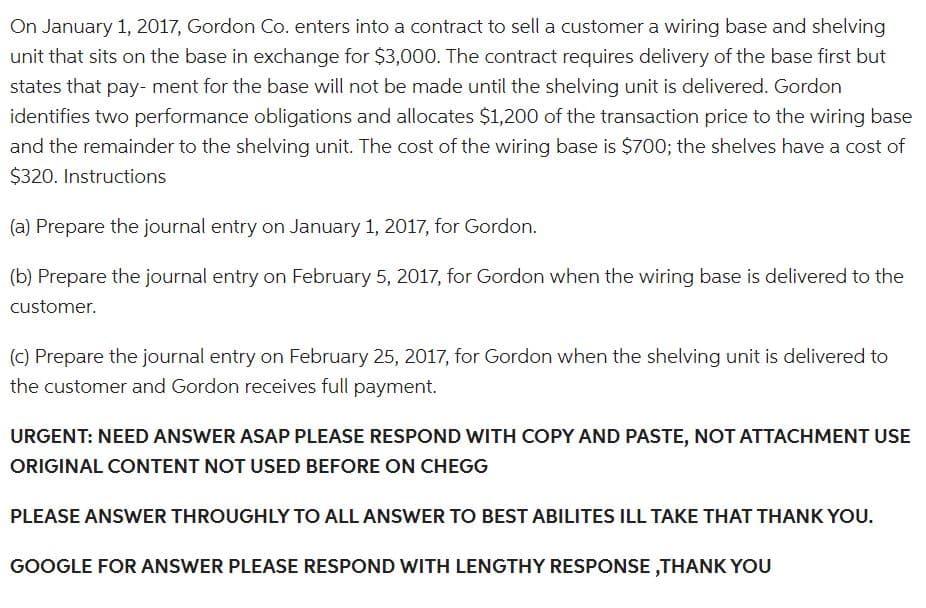 On January 1, 2017, Gordon Co. enters into a contract to sell a customer a wiring base and shelving
unit that sits on the base in exchange for $3,000. The contract requires delivery of the base first but
states that pay- ment for the base will not be made until the shelving unit is delivered. Gordon
identifies two performance obligations and allocates $1,200 of the transaction price to the wiring base
and the remainder to the shelving unit. The cost of the wiring base is $700; the shelves have a cost of
$320. Instructions
(a) Prepare the journal entry on January 1, 2017, for Gordon.
(b) Prepare the journal entry on February 5, 2017, for Gordon when the wiring base is delivered to the
customer.
(c) Prepare the journal entry on February 25, 2017, for Gordon when the shelving unit is delivered to
the customer and Gordon receives full payment.
URGENT: NEED ANSWER ASAP PLEASE RESPOND WITH COPY AND PASTE, NOT ATTACHMENT USE
ORIGINAL CONTENT NOT USED BEFORE ON CHEGG
PLEASE ANSWER THROUGHLY TO ALL ANSWER TO BEST ABILITES ILL TAKE THAT THANK YOU.
GOOGLE FOR ANSWER PLEASE RESPOND WITH LENGTHY RESPONSE,THANK YOU