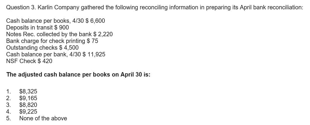 Question 3. Karlin Company gathered the following reconciling information in preparing its April bank reconciliation:
Cash balance per books, 4/30 $ 6,600
Deposits in transit $ 900
Notes Rec. collected by the bank $ 2,220
Bank charge for check printing $ 75
Outstanding checks $4,500
Cash balance per bank, 4/30 $ 11,925
NSF Check $ 420
The adjusted cash balance per books on April 30 is:
1. $8,325
2. $9,165
3. $8,820
4.
$9,225
5.
None of the above