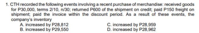 1. CTH recorded the following events involving a recent purchase of merchandise: received goods
for P30,000, terms 2/10, n/30; returned P600 of the shipment on credit; paid P150 freight on
shipment; paid the invoice within the discount period. As a result of these events, the
company's inventory
A. increased by P28,812
B. increased by P29,550
C. increased by P28,959
D. increased by P28,962