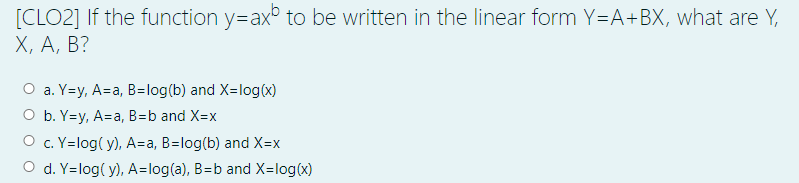 [CLO2] If the function y=ax° to be written in the linear form Y=A+BX, what are Y,
Х, А, В?
a. Y=y, A=a, B=log(b) and X=log(x)
O b. Y=y, A=a, B=b and X=x
O c. Y=log( y), A=a, B=log(b) and X=x
O d. Y=log( y), A=log(a), B=b and X=log(x)
