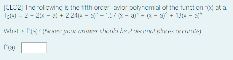 [CLO2] The following is the fifth order Taylor polynomial of the function f(x) at a.
T5(x) = 2 – 2(x – a) + 2.24(x – a)2 – 1.57 (x – a)3 + (x – a)4 + 13(x – a)5
What is f"(a)? (Notes: your answer should be 2 decimal places accurate)
f"(a) =
