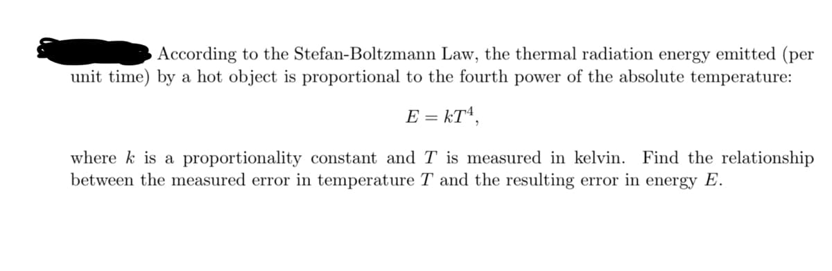 According to the Stefan-Boltzmann Law, the thermal radiation energy emitted (per
unit time) by a hot object is proportional to the fourth power of the absolute temperature:
E = kT4,
where k is a proportionality constant and T is measured in kelvin. Find the relationship
between the measured error in temperature T and the resulting error in energy E.
