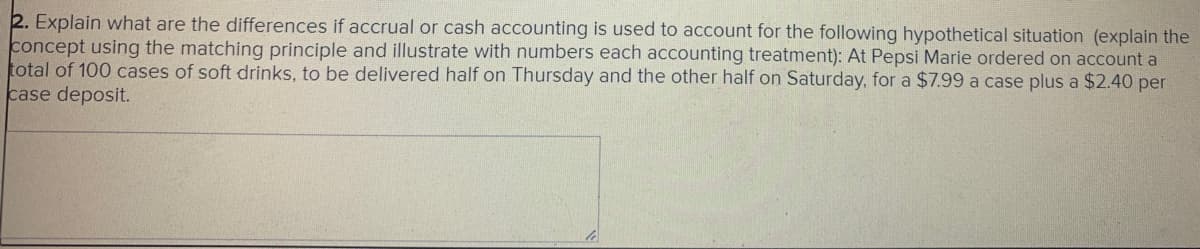 2. Explain what are the differences if accrual or cash accounting is used to account for the following hypothetical situation (explain the
concept using the matching principle and illustrate with numbers each accounting treatment): At Pepsi Marie ordered on account a
total of 100 cases of soft drinks, to be delivered half on Thursday and the other half on Saturday, for a $7.99 a case plus a $2.40 per
case deposit.