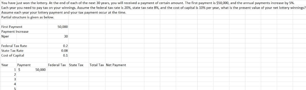 You have just won the lottery. At the end of each of the next 30 years, you will received a payment of certain amount. The first payment is $50,000, and the annual payments increase by 5%.
Each year you need to pay tax on your winnings. Assume the federal tax rate is 20%, state tax rate 8%, and the cost of capital is 10% per year, what is the present value of your net lottery winnings?
Assume each year your lottery payment and your tax payment occur at the time.
Partial structure is given as below.
First Payment
50,000
Payment Increase
Nper
30
Federal Tax Rate
0.2
State Tax Rate
0.08
Cost of Capital
0.1
Year
Payment
Federal Tax State Tax
Total Tax Net Payment
50,000
2
3
4
5
