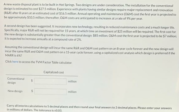 A new waste disposal plant is to be built in Hot Springs. Two designs are under consideration, The installation for the conventional
design is estimated to cost $27.5 million. Experience with plants having similar designs require major replacement and renovation
(R&R) after 8 years at an estimated cost of $16.5 million. Annual operating and maintenance (O&M) cost the first year is projected to
be approximately $10.5 million; thereafter, OSM costs are anticipated to increases at a rate of 9% per year.
A second design has been suggested. It incorporates new technology, resulting in reduced maintenance costs and a much longer life.
Specifically, major R&R will not be required for 15 years, at which time an investment of $25 million will be required. The first cost for
the new design is substantially greater than the conventional design: $85 million. O&M cost the first year is projected to be $7 million;
it is expected to increase annually at a compound rate of 2%.
Assuming the conventional design will incur the same RSR and OSM cost pattern on an 8-year cycle forever and the new design will
incur the same R&R and OSM cost pattern on a 15-year cycle forever, using a capitalized cost analysis which design is preferred if the
MARR is 6%?
Click here to access the TVM Factor Table calculator.
Capitalized cost
Conventional
design
%24
million
New design
million
Carry all interim calculations to 5 decimal places and then round your final answers to 2 decimal places. Please enter your answers
in millions of dollars. The tolerance is t0.03.
