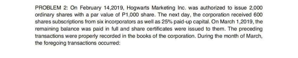 PROBLEM 2: On February 14,2019, Hogwarts Marketing Inc. was authorized to issue 2,000
ordinary shares with a par value of P1,000 share. The next day, the corporation received 600
shares subscriptions from six incorporators as well as 25% paid-up capital. On March 1,2019, the
remaining balance was paid in full and share certificates were issued to them. The preceding
transactions were properly recorded in the books of the corporation. During the month of March,
the foregoing transactions occurred:
