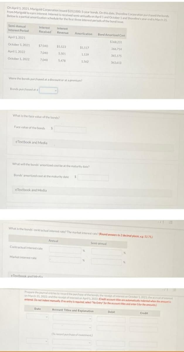 On April 1, 2021, Marigold Corporation issued $352.000, 5-year bonds. On this date, Shoreline Corporation puurchased the bonds
from Marigold to earn interest. Interest is received semi-annually on April 1 and October 1 and Shoreline's year end is March 31
Below is a partial amortization schedule for the first three interest periods of the bond issue
Semi-Annual
Interest
Received
Interest
Interest Period
Revenue
Amortization
Bond Amortized Cost
April 1. 2021
$368.231
October 1, 2021
$7.040
$5.523
$1.517
366.714
April 1.2022
7.040
5.501
1.539
365,175
October 1, 2022
7.040
5,478
1,562
363,613
Were the bonds purchased at a discount or at a premium?
Bonds purchased at a
What is the face value of the bonds?
Face value of the bonds s
eTextbook and Media
What will the bonds' amortized cost be at the maturity date?
Bonds' amortized cost at the maturity date
eTextbook and Media
/1 E
What is the bonds' contractual interest rate? The market interest rate? (Round answers to 2 decimal places, eg 52.75)
Annual
Semi-annual
Contractual interest rate
Market interest rate
eTextbook and Medis
Prepare the journal entries to record the purchase of the bonds the receipt of interest on October 1, 2021, the accrual of interest
on March 31, 2022 and the receiot of interest on April12022 Cedit account tities reutomatically indented when the amount is
entered. De not indent manuallyno entry isreguired select No Entry for the acunt ttes ond enter Ofor the amounts)
Date
Account Titles and Explanation
Debit
Credit
(To recond purchase of investment)
