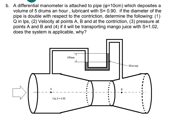 b. A differential manometer is attached to pipe (p=10cm) which deposites a
volume of 5 drums an hour , lubricant with S= 0.90. if the diameter of the
pipe is double with respect to the contriction, determine the following: (1)
Q in Ips, (2) Velocity at points A, B and at the contriction, (3) pressure at
points A and B and (4) if it will be transporting mango juice with S=1.02,
does the system is applicable, why?
100mm
Mercury
Oi, S-0.90
