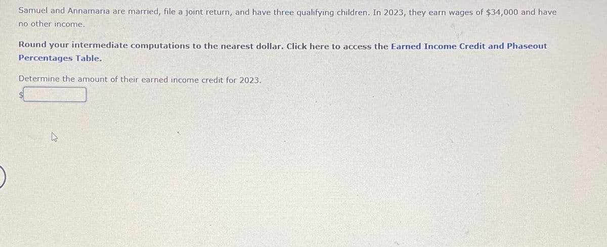 Samuel and Annamaria are married, file a joint return, and have three qualifying children. In 2023, they earn wages of $34,000 and have
no other income.
Round your intermediate computations to the nearest dollar. Click here to access the Earned Income Credit and Phaseout
Percentages Table.
Determine the amount of their earned income credit for 2023.