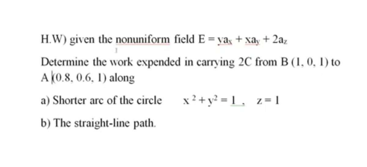 H.W) given the nonuniform field E = yaş + xay + 2az
Determine the work expended in carrying 2C from B (1, 0, 1) to
A (0.8, 0.6, 1) along
a) Shorter arc of the circle
x² + y? = 1 , z= 1
b) The straight-line path.
