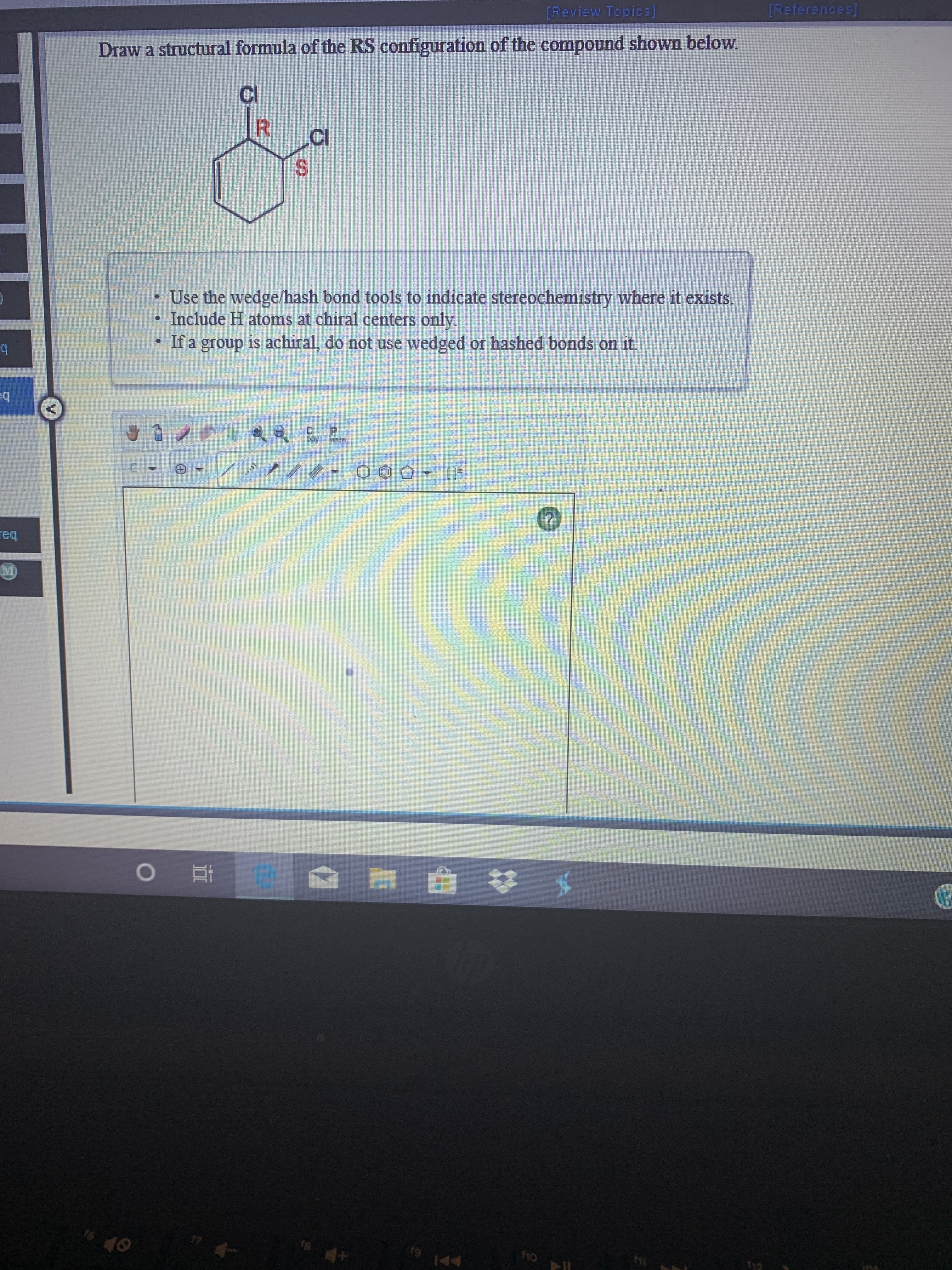 References
[Review Topice]
Draw a structural formula of the RS configuration of the compound shown below.
Cl
R
Cl
S
Use the wedge/hash bond tools to indicate stereochemistry where it exists.
Include H atoms at chiral centers only.
If a group is achiral, do not use wedged or hashed bonds on it.
req
M)
e
1s
ho
fo
Thp
44

