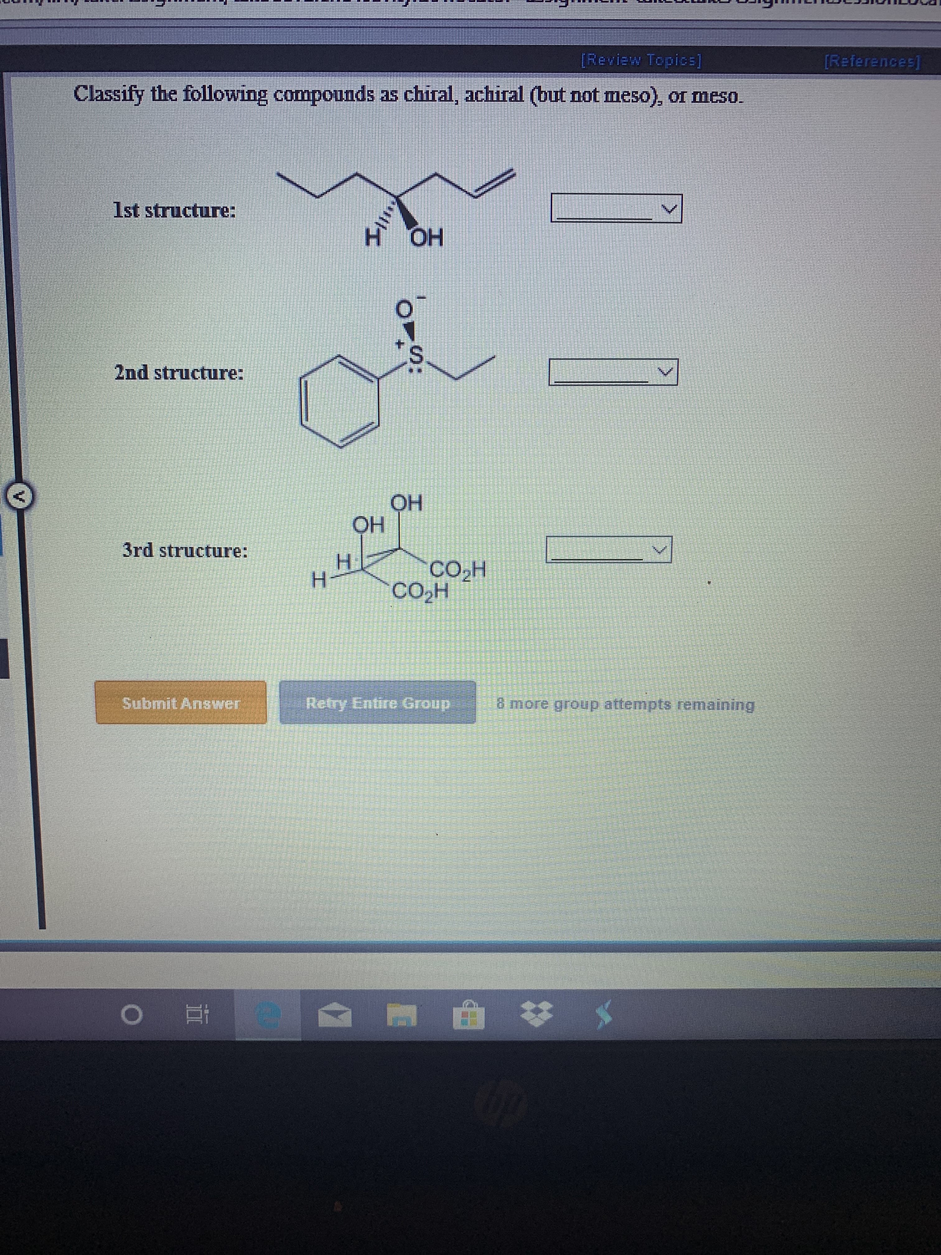 [Review Topics]
[References]
Classify the following compounds as chiral, achiral (but not meso), or meso.
S0
1st structure:
OH
2nd structure:
OH
OH
3rd structure:
H
H
CO2H
CO2H
Retry Entire Group
SubmitA
B more
wer
group attempts remaining
e
