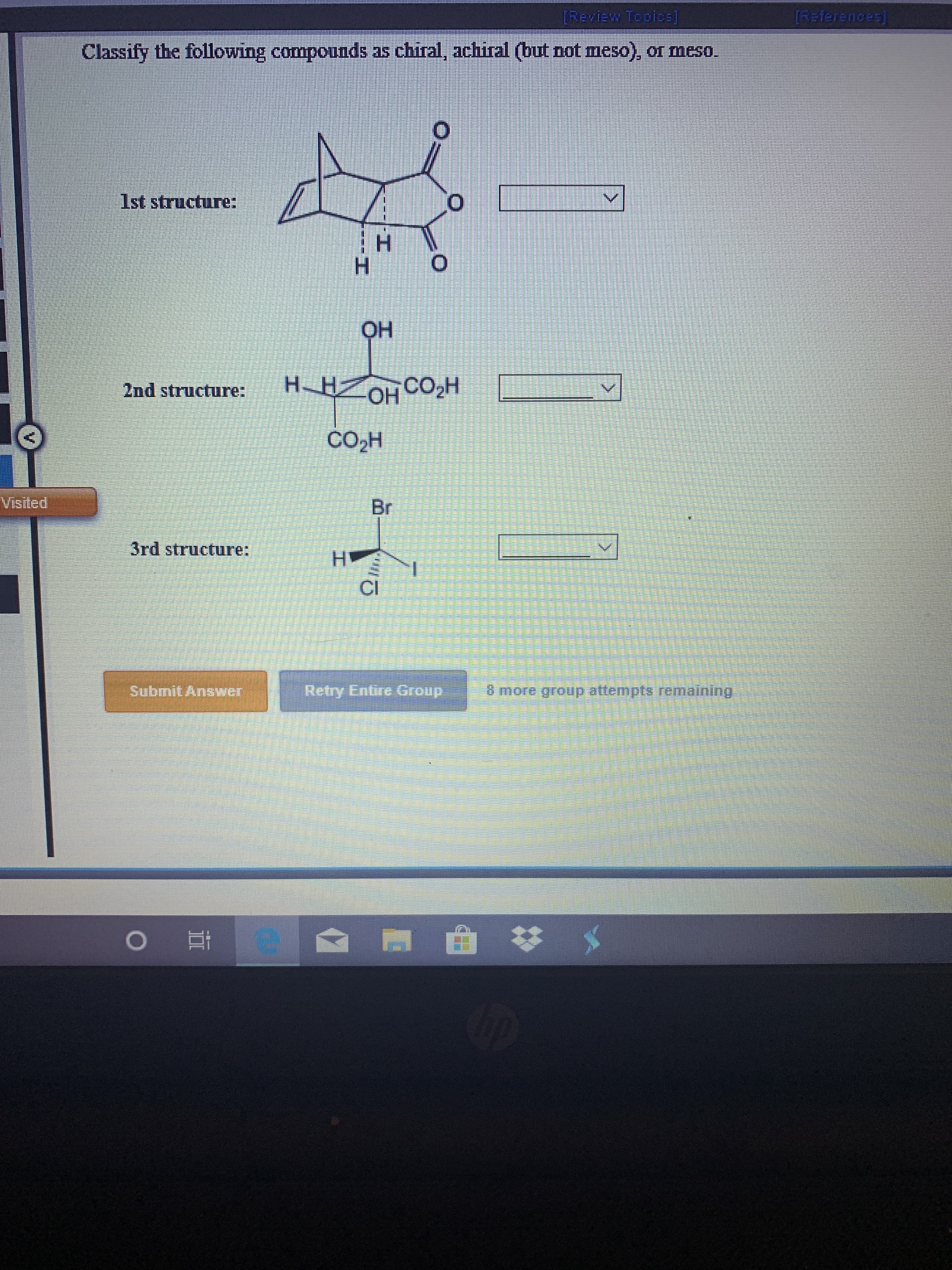 [References
[Review Topicbs)
Classify the following compounds as chiral, achiral (but not meso), or meso.
1st structure:
OH
H-HOH CO2H
2nd structure:
CO2H
Visited
Br
3rd structure:
H
CI
Retry Entire Group
Submit Answer
6 more group atternpts remaining
e
I
---HI
