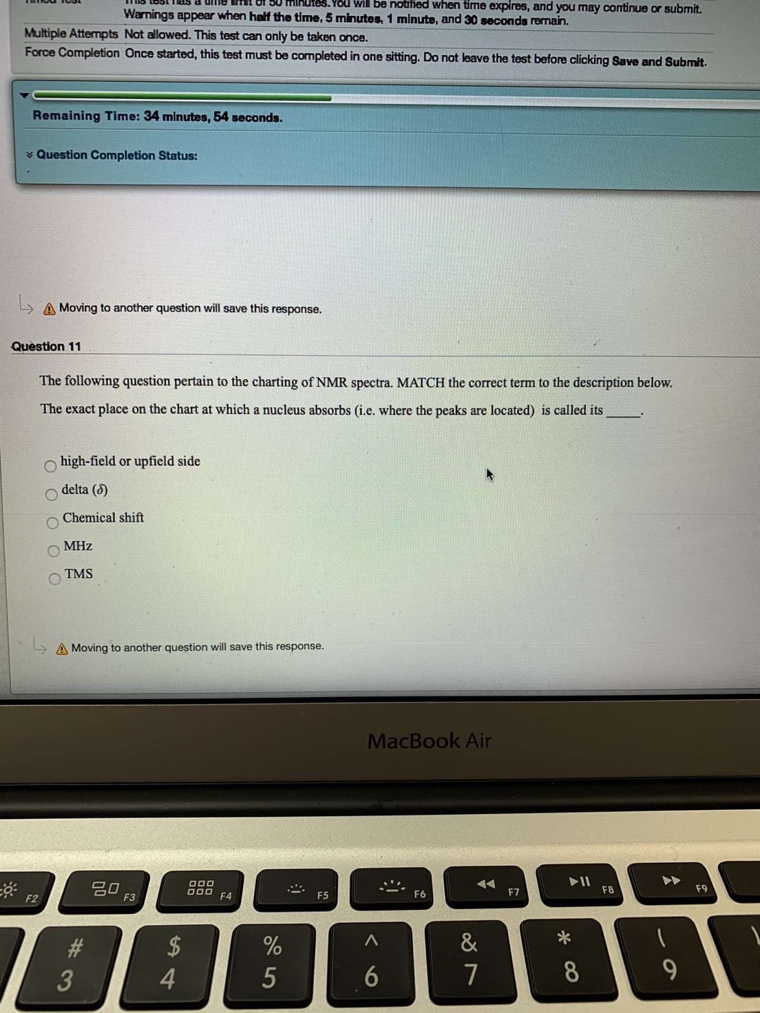 tes.You will be notified when time expires, and you may continue or submit.
Warnings appear when half the time, 5 minutes, 1 minute, and 30 seconds remain.
Multiple Atternpts Not allowed. This test can only be taken once.
Force Completion Once started, this test must be completed in one sitting. Do not leave the test before clicking Save and Submit.
Remaining Time: 34 minutes, 54 seconds.
Question Completion Status:
A Moving to another question will save this response.
Question 11
The following question pertain to the charting of NMR spectra. MATCH the correct term to the description below.
The exact place on the chart at which a nucleus absorbs (i.e. where the peaks are located) is called its
high-field or upfield side
delta (6)
Chemical shift
МHZ
TMS
A Moving to another question will save this response.
MacBook Air
II
F8
000
O00
F9
F7
F6
F5
F4
F3
F2
&
$
%
#
8
7
6
5
tA4
OOO
