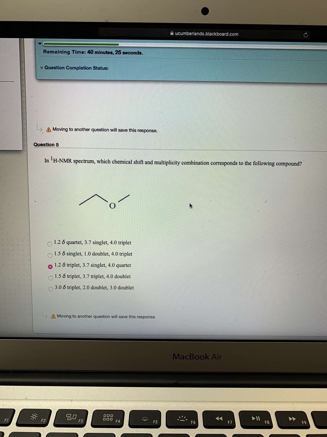 ucumberlands.blackboard.com
Remaining Time: 40 minutes, 25 seconds.
Question Completion Status:
A Moving to another question will save this response.
Question 5
In H-NMR spectrum, which chemical shift and multiplicity combination corresponds to the following compound?
O1.26 quartet, 3.7 singlet, 4.0 triplet
1.5 6 singlet, 1.0 doublet, 4.0 triplet
1.26 triplet, 3.7 singlet, 4.0 quartet
1.5 6 triplet, 3.7 triplet, 4.0 doublet
3.0 6 triplet, 2.0 doublet, 3.0 doublet
A Moving to another question will save this response.
MacBook Air
go
F3
000
II
F8
F1
F2
F4
F7
F9
