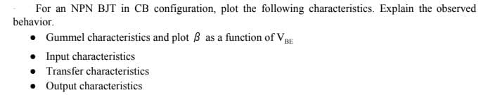 For an NPN BJT in CB configuration, plot the following characteristics. Explain the observed
behavior.
• Gummel characteristics and plot B as a function of VpE
• Input characteristics
Transfer characteristics
• Output characteristics
