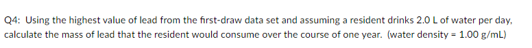 Q4: Using the highest value of lead from the first-draw data set and assuming a resident drinks 2.0 L of water per day,
calculate the mass of lead that the resident would consume over the course of one year. (water density = 1.00 g/mL)
