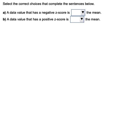 Select the correct choices that complete the sentences below.
a) A data value that has a negative z-score is
the mean.
b) A data value that has a positive z-score is
the mean.
