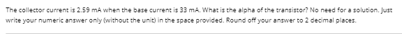 The collector current is 2.59 mA when the base current is 33 mA. What is the alpha of the transistor? No need for a solution. Just
write your numeric answer only (without the unit) in the space provided. Round off your answer to 2 decimal places.
