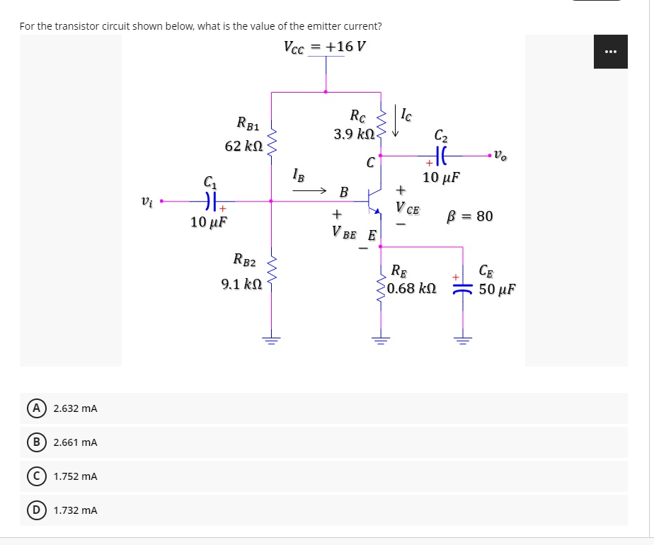 For the transistor circuit shown below, what is the value of the emitter current?
...
Vcc = +16 V
Ic
Rc
3.9 kN.
RB1
C2
62 kN
C
IB
10 µF
+
В
Vị
V CE
B = 80
+
10 µF
V BE E
RB2
RE
CE
9.1 kN
20.68 kN
E 50 µF
(A 2.632 mA
B) 2.661 mA
C) 1.752 mA
D) 1.732 mA
