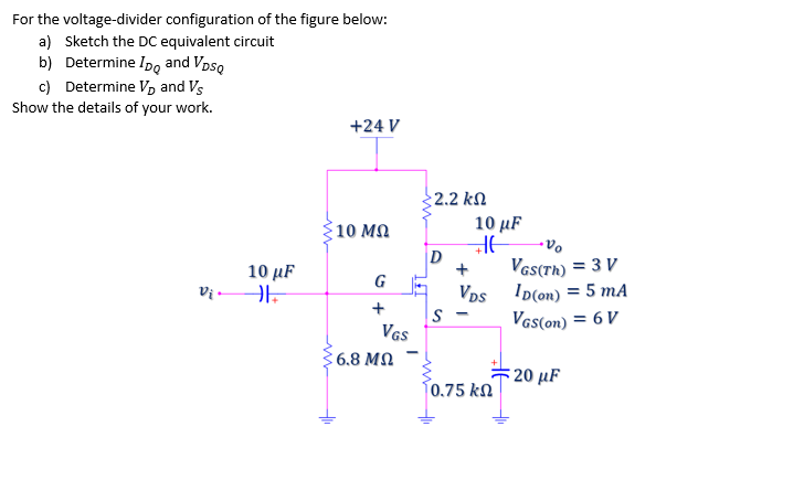 For the voltage-divider configuration of the figure below:
a) Sketch the DC equivalent circuit
b) Determine Ipo and Vpso
c) Determine V, and Vs
Show the details of your work.
+24 V
2.2 kN
10 μF
10 MQ
Vas(Th) = 3 V
Vps ID(on) = 5 mA
Vas(on) = 6 V
10 μF
G
- la
S
VGs
6.8 MQ
20 μF
0.75 kN
