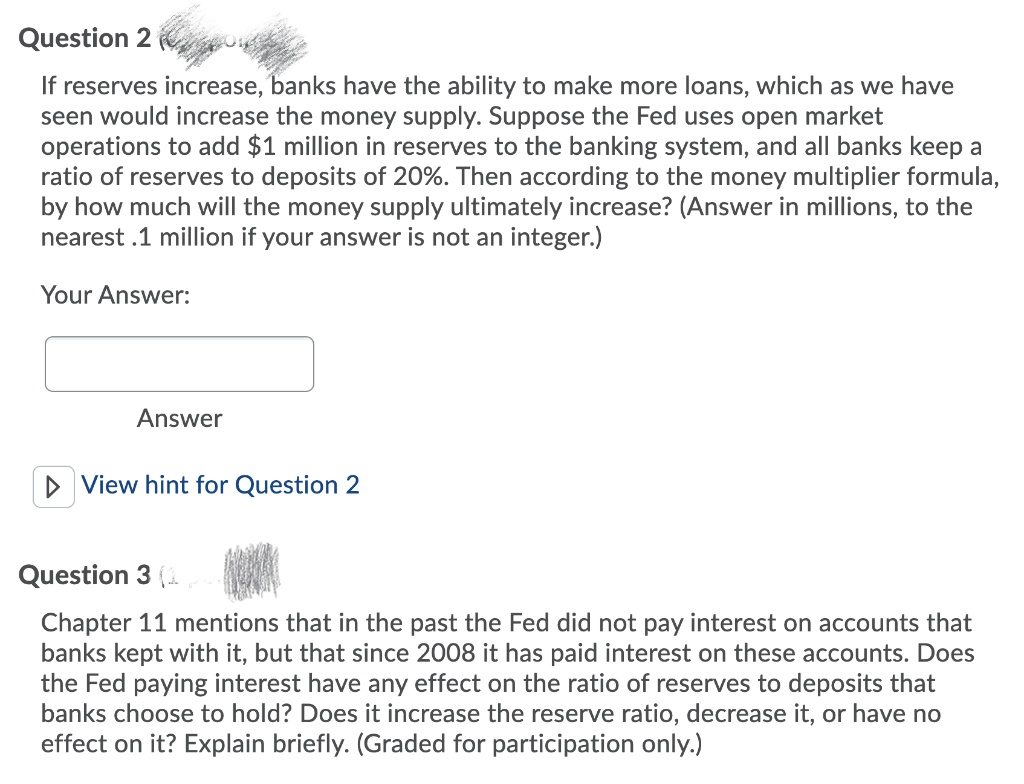 Question 2
If reserves increase, banks have the ability to make more loans, which as we have
seen would increase the money supply. Suppose the Fed uses open market
operations to add $1 million in reserves to the banking system, and all banks keep a
ratio of reserves to deposits of 20%. Then according to the money multiplier formula,
by how much will the money supply ultimately increase? (Answer in millions, to the
nearest .1 million if your answer is not an integer.)
Your Answer:
Answer
D View hint for Question 2
Question 3 (.
Chapter 11 mentions that in the past the Fed did not pay interest on accounts that
banks kept with it, but that since 2008 it has paid interest on these accounts. Does
the Fed paying interest have any effect on the ratio of reserves to deposits that
banks choose to hold? Does it increase the reserve ratio, decrease it, or have no
effect on it? Explain briefly. (Graded for participation only.)
