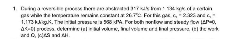 1. During a reversible process there are abstracted 317 kJ/s from 1.134 kg/s of a certain
gas while the temperature remains constant at 26.7°C. For this gas, c, = 2.323 and c, =
1.173 kJ/kg.K. The initial pressure is 568 kPA. For both nonflow and steady flow (AP=0,
AK=0) process, determine (a) initial volume, final volume and final pressure, (b) the work
and Q, (c)AS and AH.
