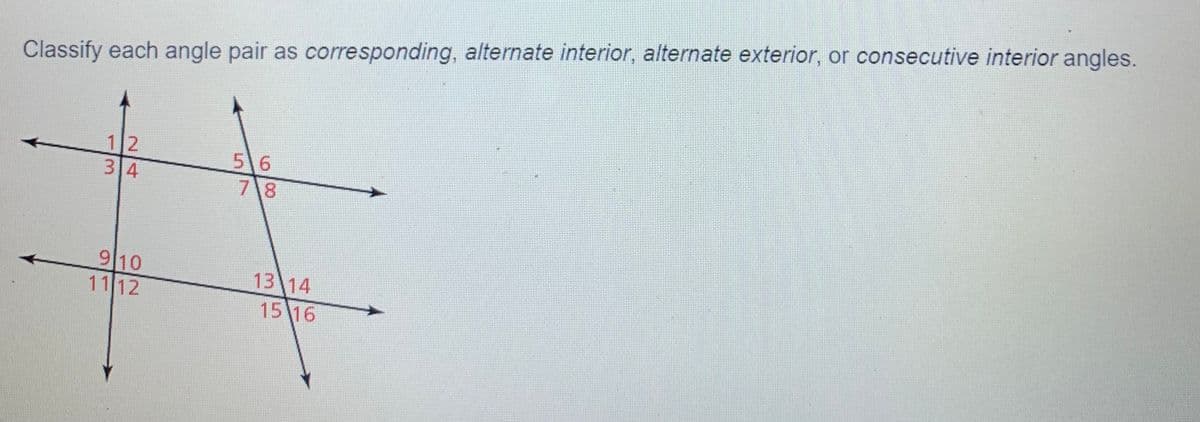 Classify each angle pair as corresponding, alternate interior, alternate exterior, or consecutive interior angles.
5 6
7\8
910
1112
13 14
15 16
2/4
