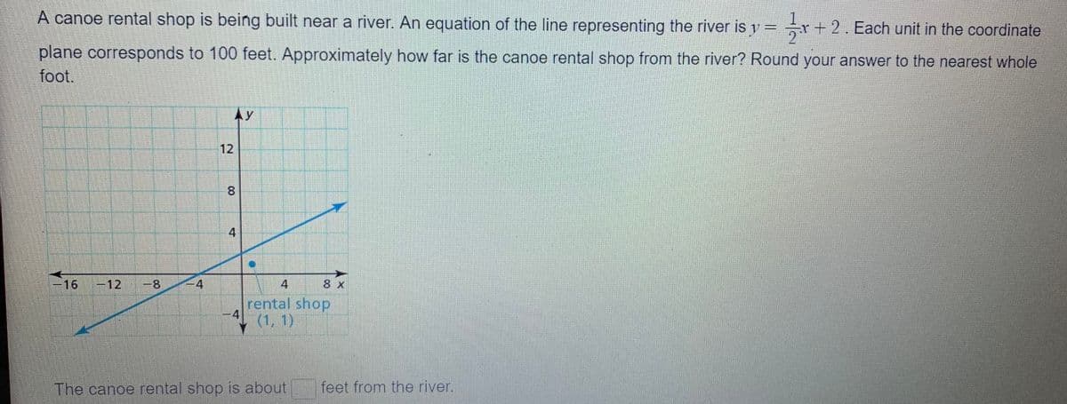 A canoe rental shop is being built near a river. An equation of the line representing the river is y = r+2. Each unit in the coordinate
plane corresponds to 100 feet. Approximately how far is the canoe rental shop from the river? Round your answer to the nearest whole
foot.
AY
12
8.
4
-16
-12
-8
4
4
8 x
rental shop
-4
(1, 1)
The canoe rental shop is about
feet from the river.
00
