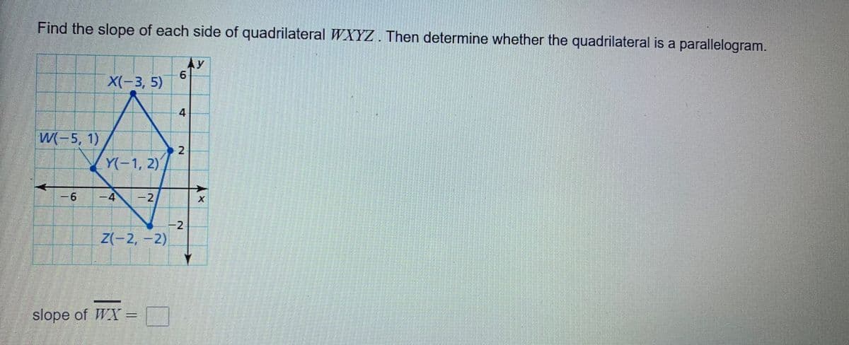 Find the slope of each side of quadrilateral WXYZ. Then determine whether the quadrilateral is a parallelogram.
Ay
6.
X(-3, 5)
W(-5, 1)
2
Y(-1, 2)
-6
-4
-2
-2
Z(-2,-2)
slope of WX =
4.
