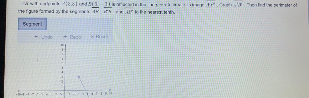 AB with endpoints A(3,3) and B(6, -3) is reflected in the line y=x to create its image A'B'. Graph A'B' . Then find the perimeter of
|
the figure formed by the segments AB , B'B , and AB' to the nearest tenth.
Segment
A Undo
- Redo
x Reset
10 4
9.
8.
4
3
2
1
-10-9 -8 -7 -6 -5 -4 -3 -2 -
1 2 3 4 5 6 7 89 10
