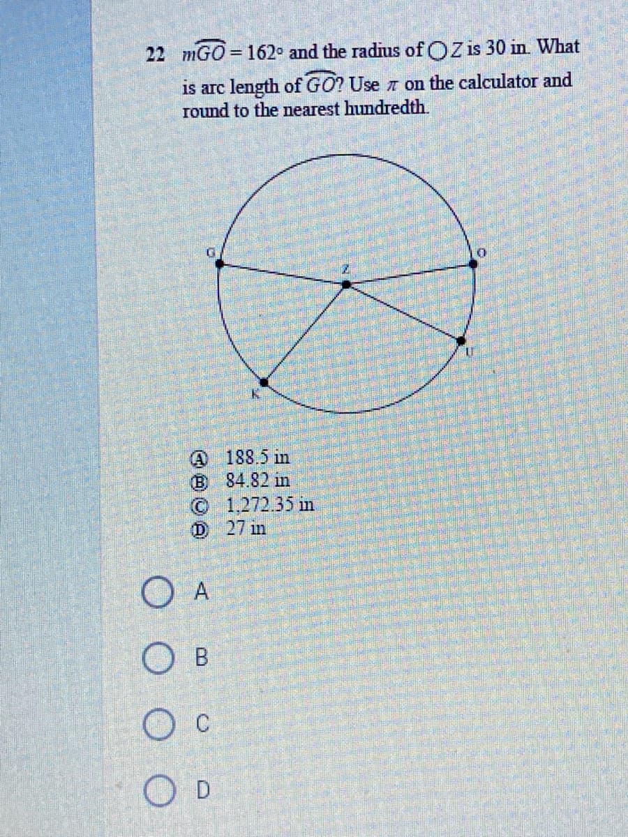 22 mGO = 162° and the radius of OZ is 30 in. What
%3D
is arc length of GO? Use n on the calculator and
round to the nearest hundredth.
@ 188.5 in
B 84.82 in
© 1.,272.35 in
D 27 in
A
O B
