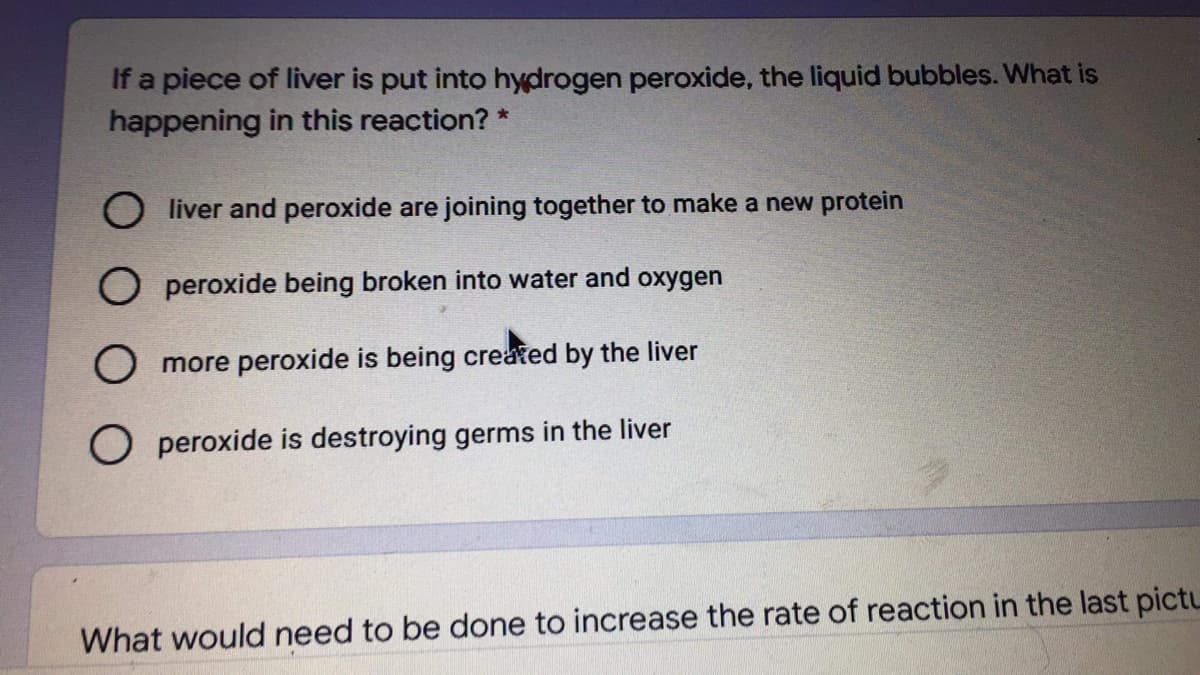 If a piece of liver is put into hydrogen peroxide, the liquid bubbles. What is
happening in this reaction? *
liver and peroxide are joining together to make a new protein
O peroxide being broken into water and oxygen
O more peroxide is being created by the liver
O peroxide is destroying germs in the liver
What would need to be done to increase the rate of reaction in the last pictu
