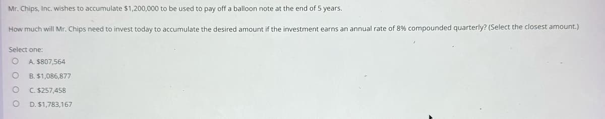 Mr. Chips, Inc. wishes to accumulate $1,200,000 to be used to pay off a balloon note at the end of 5 years.
How much will Mr. Chips need to invest today to accumulate the desired amount if the investment earns an annual rate of 8% compounded quarterly? (Select the closest amount.)
Select one:
O A. $807,564
O
O
O
B. $1,086,877
C. $257,458
D. $1,783,167