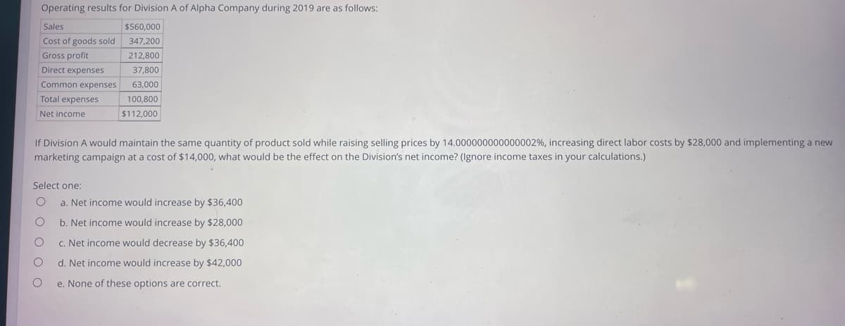 Operating results for Division A of Alpha Company during 2019 are as follows:
Sales
$560,000
Cost of goods sold
347,200
Gross profit
212,800
Direct expenses
37,800
Common expenses
63,000
100,800
$112,000
Total expenses
Net income
If Division A would maintain the same quantity of product sold while raising selling prices by 14.000000000000002%, increasing direct labor costs by $28,000 and implementing a new
marketing campaign at a cost of $14,000, what would be the effect on the Division's net income? (Ignore income taxes in your calculations.)
Select one:
O a. Net income would increase by $36,400
b. Net income would increase by $28,000
c. Net income would decrease by $36,400
d. Net income would increase by $42,000
e. None of these options are correct.
O
O
O