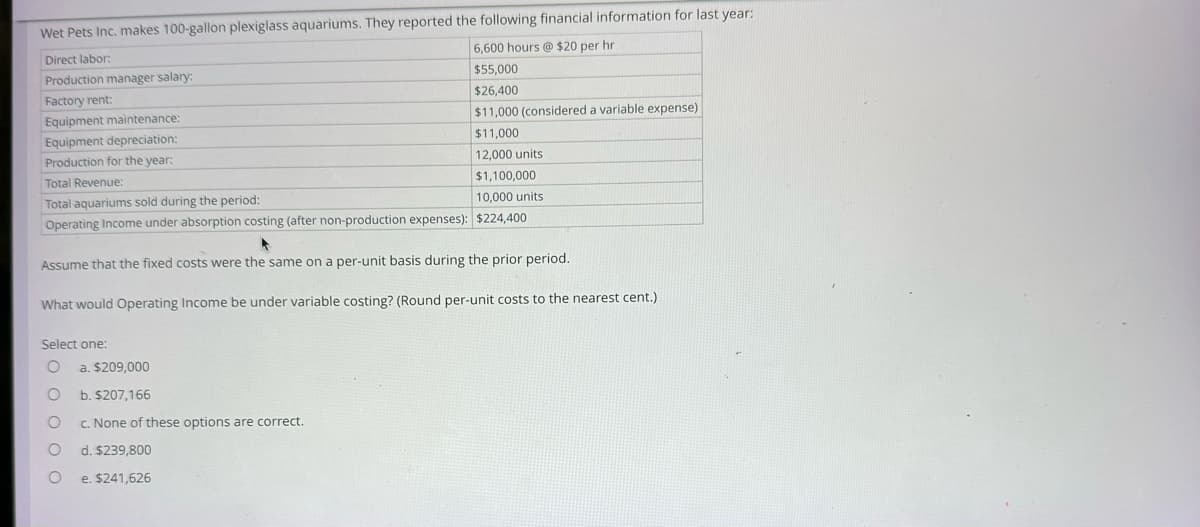 Wet Pets Inc. makes 100-gallon plexiglass aquariums. They reported the following financial information for last year:
Direct labor:
6,600 hours @ $20 per hr
Production manager salary:
$55,000
Factory rent:
$26,400
Equipment maintenance:
$11,000 (considered a variable expense)
Equipment depreciation:
$11,000
Production for the year:
12,000 units
Total Revenue:
$1,100,000
Total aquariums sold during the period:
10,000 units
Operating Income under absorption costing (after non-production expenses): $224,400
Assume that the fixed costs were the same on a per-unit basis during the prior period.
What would Operating Income be under variable costing? (Round per-unit costs to the nearest cent.)
Select one:
O a. $209,000
b. $207,166
c. None of these options are correct.
OO
O d. $239,800
O
e. $241,626