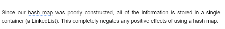 Since our hash map was poorly constructed, all of the information is stored in a single
container (a Linked List). This completely negates any positive effects of using a hash map.