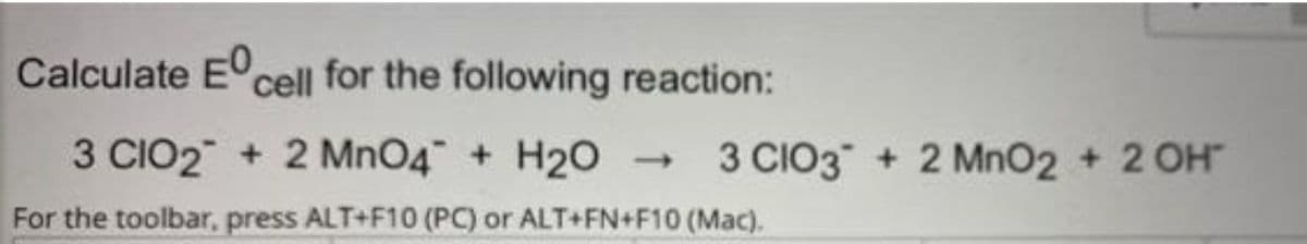 Calculate E cell for the following reaction:
3 CIO2 + 2 MnO4 + H20
3 CIO3 + 2 MnO2 + 2 OH
For the toolbar, press ALT+F10 (PC) or ALT+FN+F10 (Mac).
