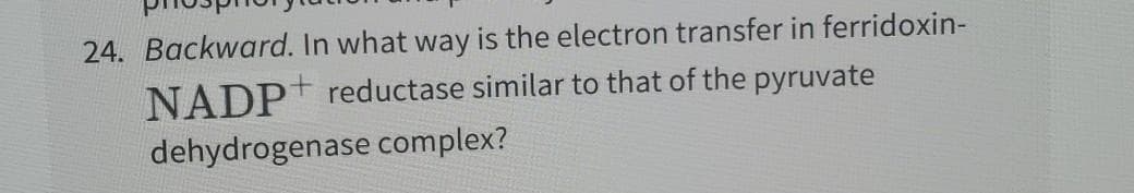 24. Backward. In what way is the electron transfer in ferridoxin-
NADP reductase similar to that of the pyruvate
dehydrogenase complex?
