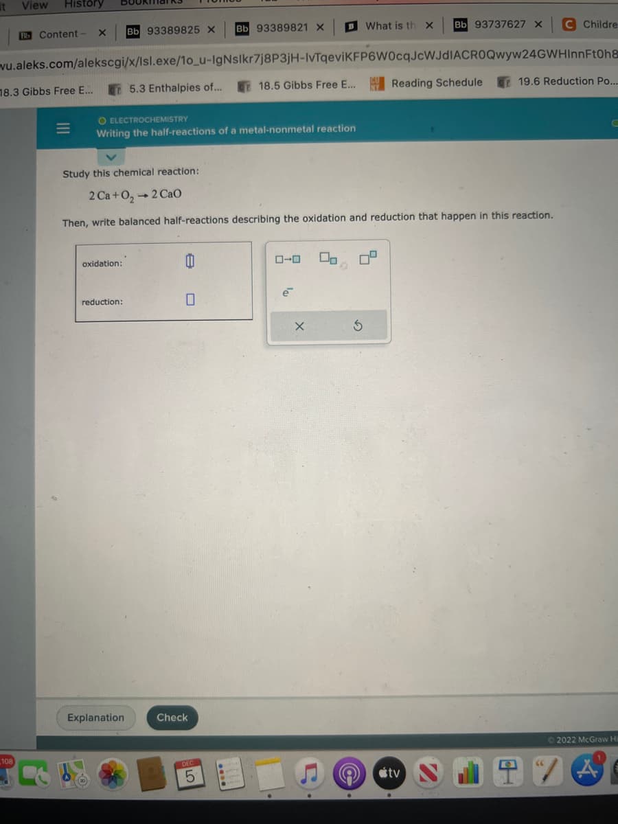 it View History
Bb Content- X
18.3 Gibbs Free E...
108
BOOKMar RS
Bb 93389825 X
wu.aleks.com/alekscgi/x/Isl.exe/1o_u-IgNslkr7j8P3jH-IvTqeviKFP6W0cqJcWJdIACROQwyw24GWHInnFtOh8
18.5 Gibbs Free E...
oxidation:
reduction:
5.3 Enthalpies of...
O ELECTROCHEMISTRY
Writing the half-reactions of a metal-nonmetal reaction
Explanation
Bb 93389821 X
8
Study this chemical reaction:
2Ca+O, → 2 Cao
Then, write balanced half-reactions describing the oxidation and reduction that happen in this reaction.
Check
5
ローロ
B What is th X
19₁
X
D
0
7
Bb 93737627 X
3
Reading Schedule
tv
C Childre
19.6 Reduction Po....
“7
C
Ⓒ2022 McGraw Hi